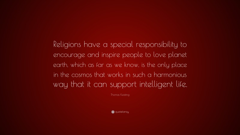 Thomas Keating Quote: “Religions have a special responsibility to encourage and inspire people to love planet earth, which as far as we know, is the only place in the cosmos that works in such a harmonious way that it can support intelligent life.”