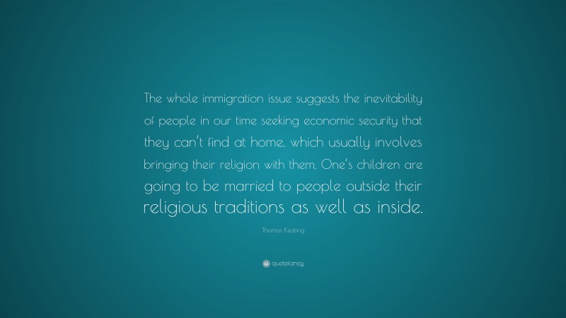 Thomas Keating Quote: “The whole immigration issue suggests the inevitability of people in our time seeking economic security that they can’t find at home, which usually involves bringing their religion with them. One’s children are going to be married to people outside their religious traditions as well as inside.”