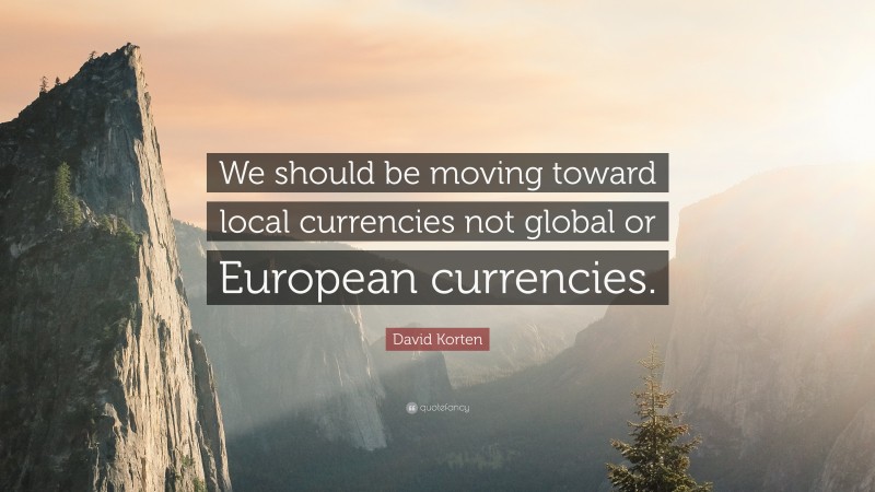 David Korten Quote: “We should be moving toward local currencies not global or European currencies.”