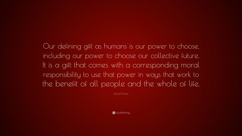 David Korten Quote: “Our defining gift as humans is our power to choose, including our power to choose our collective future. It is a gift that comes with a corresponding moral responsibility to use that power in ways that work to the benefit of all people and the whole of life.”