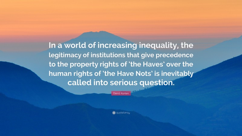 David Korten Quote: “In a world of increasing inequality, the legitimacy of institutions that give precedence to the property rights of ‘the Haves’ over the human rights of ‘the Have Nots’ is inevitably called into serious question.”