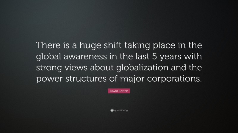 David Korten Quote: “There is a huge shift taking place in the global awareness in the last 5 years with strong views about globalization and the power structures of major corporations.”