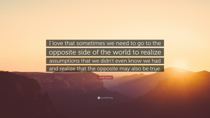 Derek Sivers Quote: “I love that sometimes we need to go to the opposite side of the world to realize assumptions that we didn’t even know we had and realize that the opposite may also be true.”