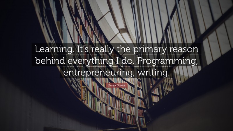 Derek Sivers Quote: “Learning. It’s really the primary reason behind everything I do. Programming, entrepreneuring, writing.”