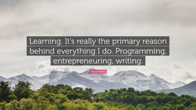 Derek Sivers Quote: “Learning. It’s really the primary reason behind everything I do. Programming, entrepreneuring, writing.”