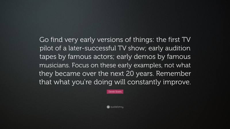 Derek Sivers Quote: “Go find very early versions of things: the first TV pilot of a later-successful TV show; early audition tapes by famous actors; early demos by famous musicians. Focus on these early examples, not what they became over the next 20 years. Remember that what you’re doing will constantly improve.”