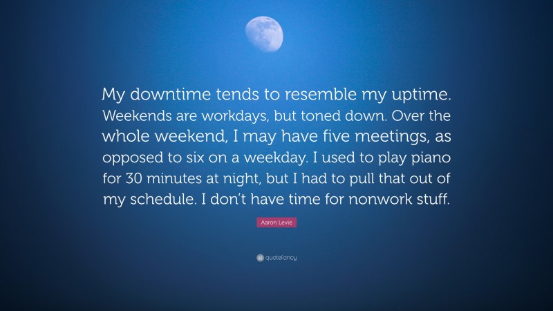 Aaron Levie Quote: “My downtime tends to resemble my uptime. Weekends are workdays, but toned down. Over the whole weekend, I may have five meetings, as opposed to six on a weekday. I used to play piano for 30 minutes at night, but I had to pull that out of my schedule. I don’t have time for nonwork stuff.”