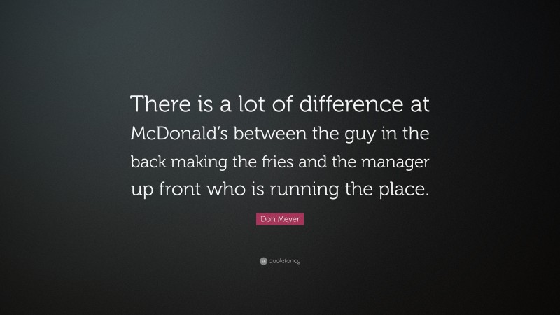 Don Meyer Quote: “There is a lot of difference at McDonald’s between the guy in the back making the fries and the manager up front who is running the place.”