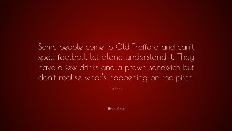 Roy Keane Quote: “Some people come to Old Trafford and can’t spell football, let alone understand it. They have a few drinks and a prawn sandwich but don’t realise what’s happening on the pitch.”
