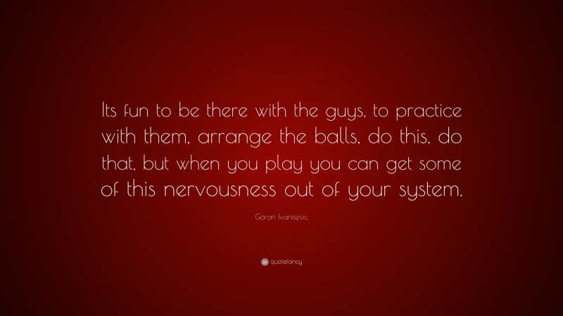 Goran Ivanisevic Quote: “Its fun to be there with the guys, to practice with them, arrange the balls, do this, do that, but when you play you can get some of this nervousness out of your system.”
