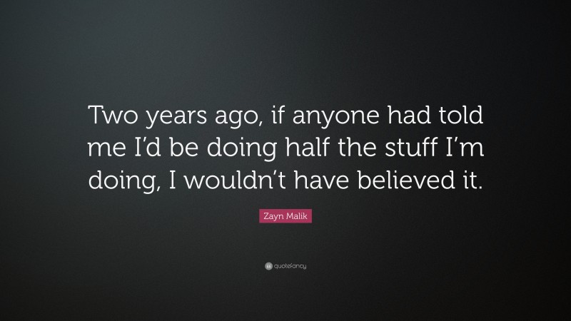 Zayn Malik Quote: “Two years ago, if anyone had told me I’d be doing half the stuff I’m doing, I wouldn’t have believed it.”