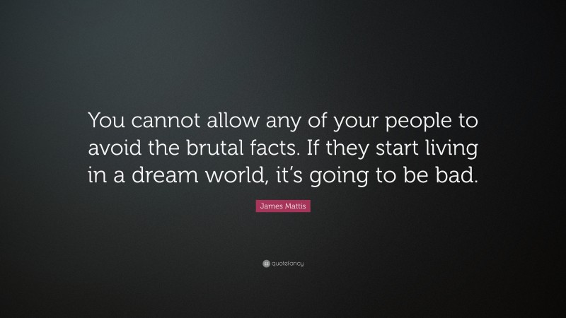 James Mattis Quote: “You cannot allow any of your people to avoid the brutal facts. If they start living in a dream world, it’s going to be bad.”