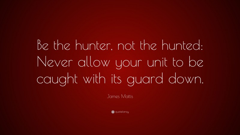 James Mattis Quote: “Be the hunter, not the hunted: Never allow your unit to be caught with its guard down.”