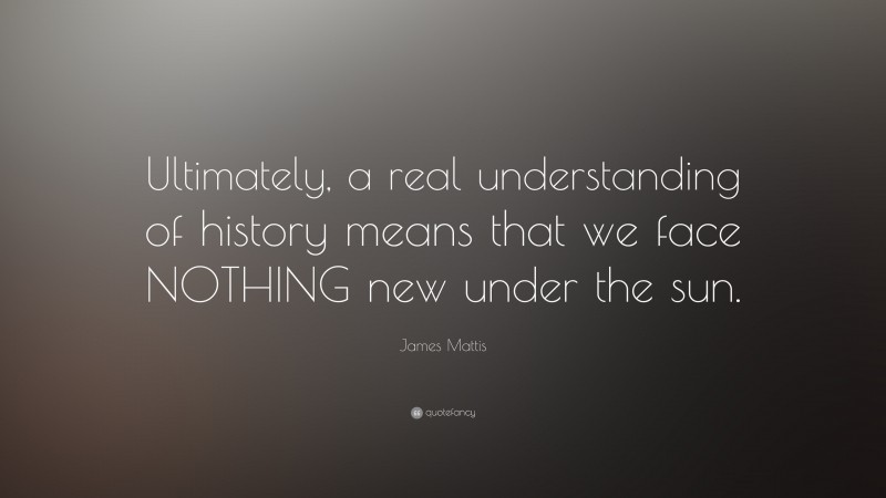 James Mattis Quote: “Ultimately, a real understanding of history means that we face NOTHING new under the sun.”
