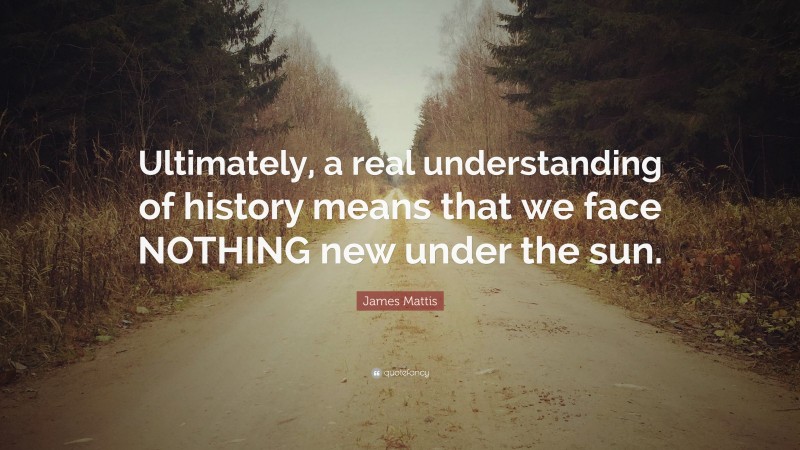 James Mattis Quote: “Ultimately, a real understanding of history means that we face NOTHING new under the sun.”