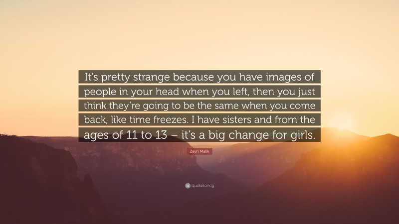 Zayn Malik Quote: “It’s pretty strange because you have images of people in your head when you left, then you just think they’re going to be the same when you come back, like time freezes. I have sisters and from the ages of 11 to 13 – it’s a big change for girls.”