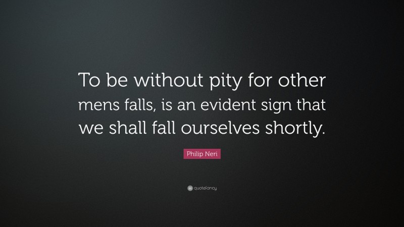 Philip Neri Quote: “To be without pity for other mens falls, is an evident sign that we shall fall ourselves shortly.”