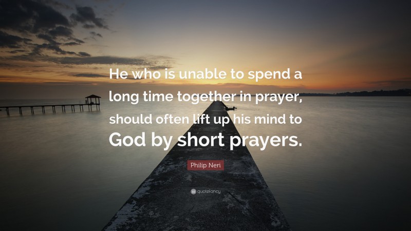 Philip Neri Quote: “He who is unable to spend a long time together in prayer, should often lift up his mind to God by short prayers.”