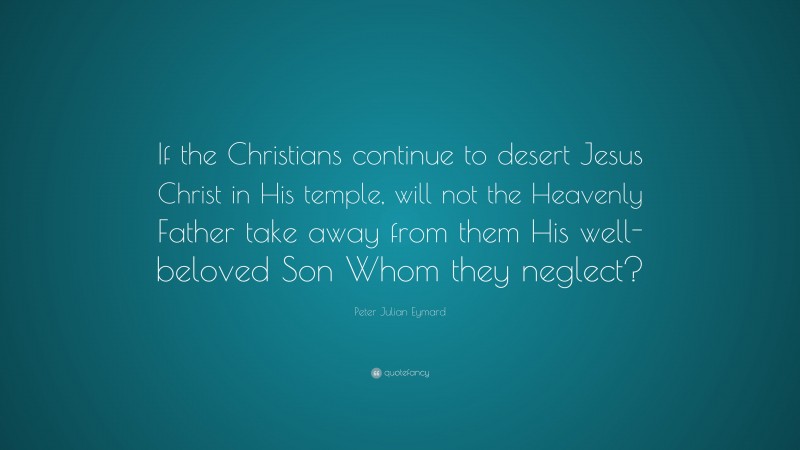 Peter Julian Eymard Quote: “If the Christians continue to desert Jesus Christ in His temple, will not the Heavenly Father take away from them His well-beloved Son Whom they neglect?”