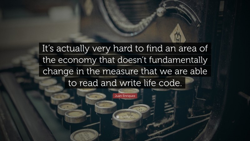 Juan Enriquez Quote: “It’s actually very hard to find an area of the economy that doesn’t fundamentally change in the measure that we are able to read and write life code.”