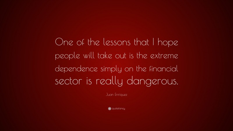 Juan Enriquez Quote: “One of the lessons that I hope people will take out is the extreme dependence simply on the financial sector is really dangerous.”
