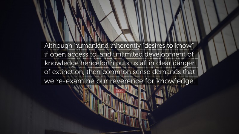 Bill Joy Quote: “Although humankind inherently “desires to know”, if open access to, and unlimited development of, knowledge henceforth puts us all in clear danger of extinction, then common sense demands that we re-examine our reverence for knowledge.”