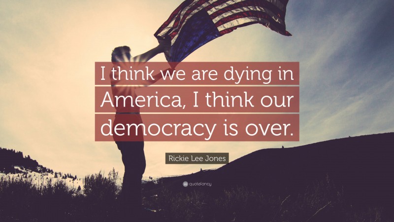 Rickie Lee Jones Quote: “I think we are dying in America, I think our democracy is over.”