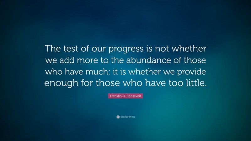 Franklin D. Roosevelt Quote: “The test of our progress is not whether we add more to the abundance of those who have much; it is whether we provide enough for those who have too little.”