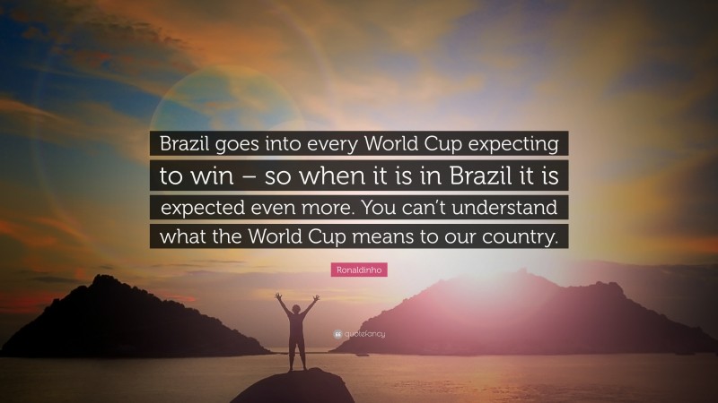 Ronaldinho Quote: “Brazil goes into every World Cup expecting to win – so when it is in Brazil it is expected even more. You can’t understand what the World Cup means to our country.”