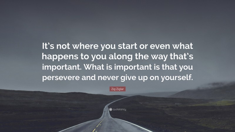 Zig Ziglar Quote: “It’s not where you start or even what happens to you along the way that’s important. What is important is that you persevere and never give up on yourself.”