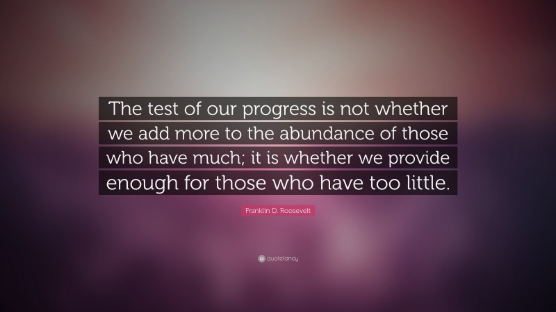 Franklin D. Roosevelt Quote: “The test of our progress is not whether we add more to the abundance of those who have much; it is whether we provide enough for those who have too little.”