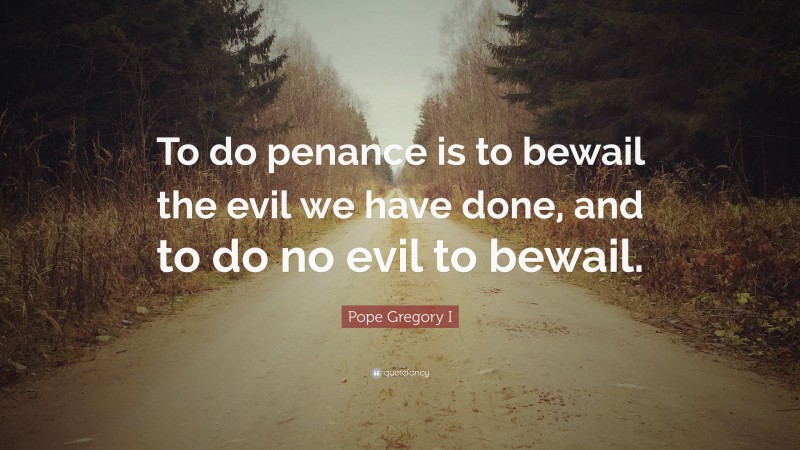 Pope Gregory I Quote: “To do penance is to bewail the evil we have done, and to do no evil to bewail.”