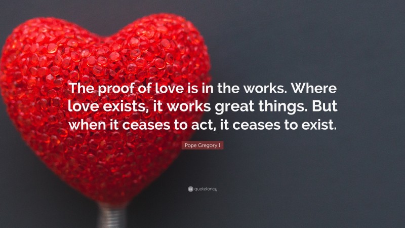 Pope Gregory I Quote: “The proof of love is in the works. Where love exists, it works great things. But when it ceases to act, it ceases to exist.”