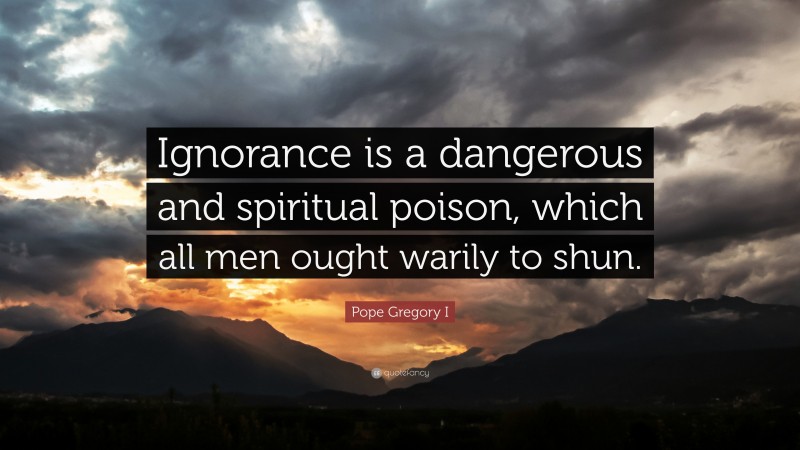 Pope Gregory I Quote: “Ignorance is a dangerous and spiritual poison, which all men ought warily to shun.”