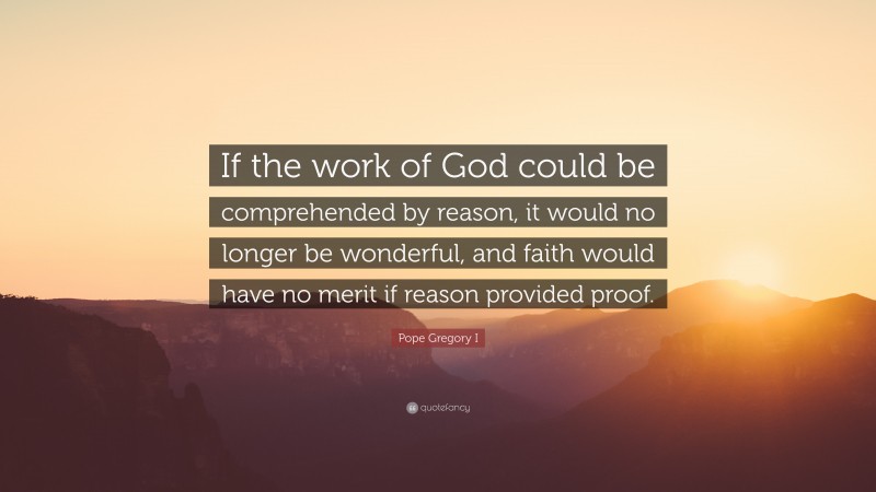 Pope Gregory I Quote: “If the work of God could be comprehended by reason, it would no longer be wonderful, and faith would have no merit if reason provided proof.”