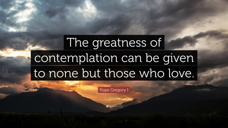 Pope Gregory I Quote: “The greatness of contemplation can be given to none but those who love.”
