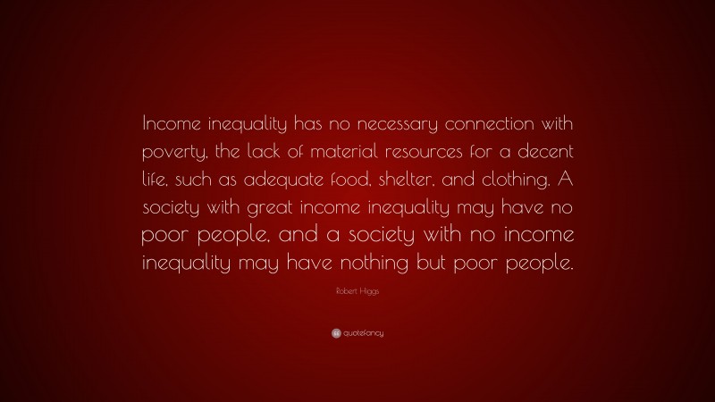 Robert Higgs Quote: “Income inequality has no necessary connection with poverty, the lack of material resources for a decent life, such as adequate food, shelter, and clothing. A society with great income inequality may have no poor people, and a society with no income inequality may have nothing but poor people.”