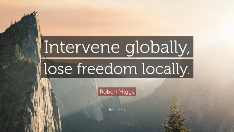 Robert Higgs Quote: “Intervene globally, lose freedom locally.”