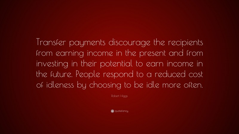 Robert Higgs Quote: “Transfer payments discourage the recipients from earning income in the present and from investing in their potential to earn income in the future. People respond to a reduced cost of idleness by choosing to be idle more often.”