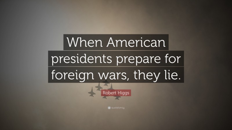 Robert Higgs Quote: “When American presidents prepare for foreign wars, they lie.”