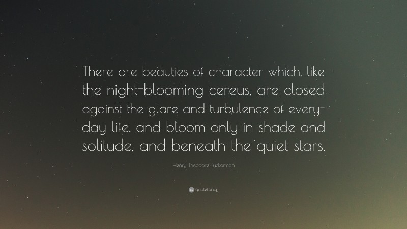 Henry Theodore Tuckerman Quote: “There are beauties of character which, like the night-blooming cereus, are closed against the glare and turbulence of every-day life, and bloom only in shade and solitude, and beneath the quiet stars.”