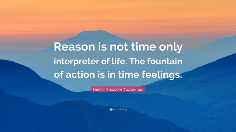 Henry Theodore Tuckerman Quote: “Reason is not time only interpreter of life. The fountain of action is in time feelings.”