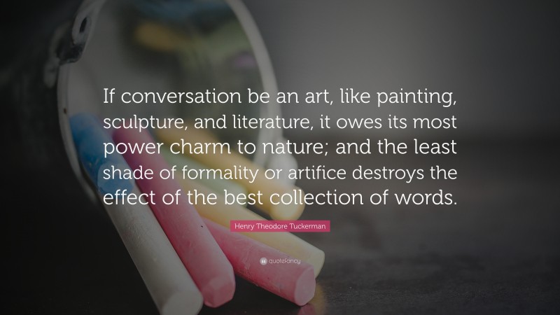 Henry Theodore Tuckerman Quote: “If conversation be an art, like painting, sculpture, and literature, it owes its most power charm to nature; and the least shade of formality or artifice destroys the effect of the best collection of words.”
