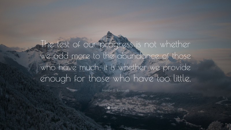 Franklin D. Roosevelt Quote: “The test of our progress is not whether we add more to the abundance of those who have much; it is whether we provide enough for those who have too little.”