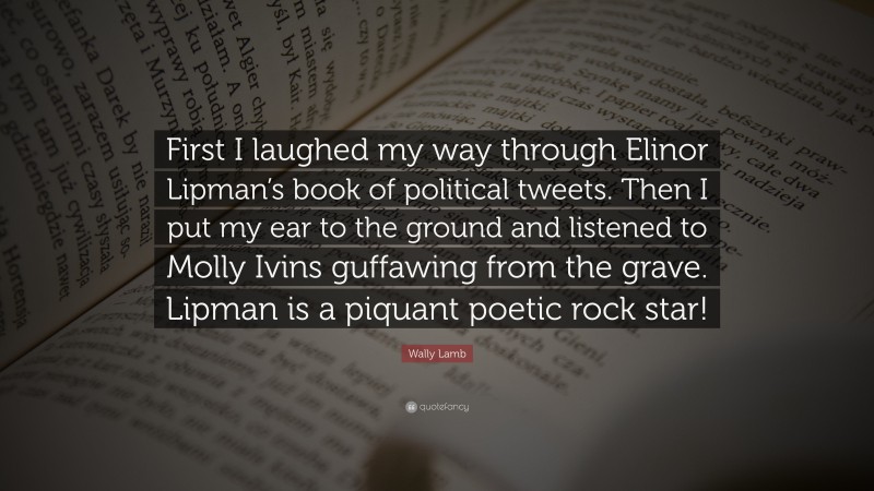 Wally Lamb Quote: “First I laughed my way through Elinor Lipman’s book of political tweets. Then I put my ear to the ground and listened to Molly Ivins guffawing from the grave. Lipman is a piquant poetic rock star!”
