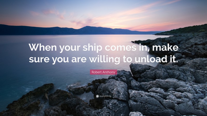 Robert Anthony Quote: “When your ship comes in, make sure you are willing to unload it.”