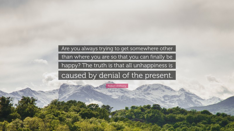 Robert Anthony Quote: “Are you always trying to get somewhere other than where you are so that you can finally be happy? The truth is that all unhappiness is caused by denial of the present.”