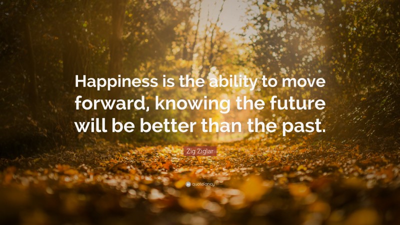 Zig Ziglar Quote: “Happiness is the ability to move forward, knowing the future will be better than the past.”