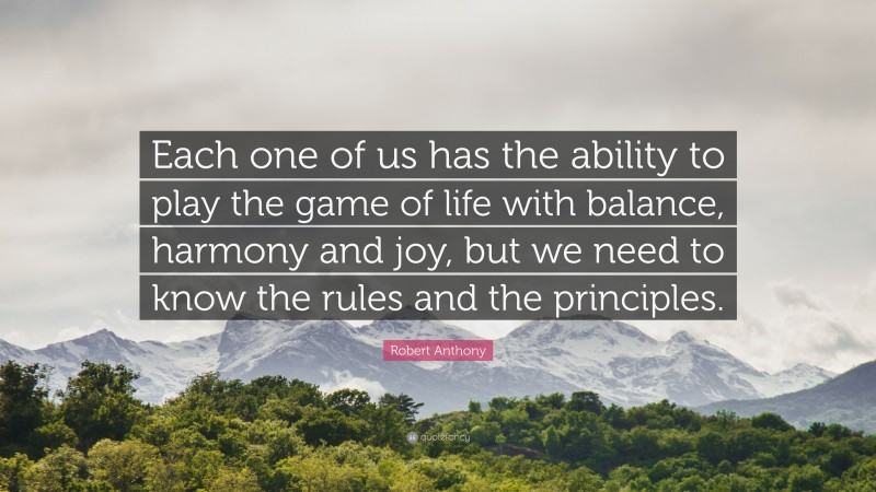 Robert Anthony Quote: “Each one of us has the ability to play the game of life with balance, harmony and joy, but we need to know the rules and the principles.”