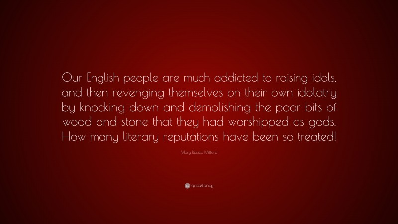 Mary Russell Mitford Quote: “Our English people are much addicted to raising idols, and then revenging themselves on their own idolatry by knocking down and demolishing the poor bits of wood and stone that they had worshipped as gods. How many literary reputations have been so treated!”